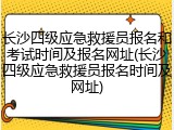 长沙四级应急救援员报名和考试时间及报名网址(长沙四级应急救援员报名时间及网址)