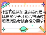 湘潭五级消防设施操作员考试要多少分才能合格通过(湘潭消防考试合格分要求)