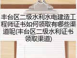 丰台区二级水利水电建造工程师证书如何领取有哪些渠道呢(丰台区二级水利证书领取渠道)