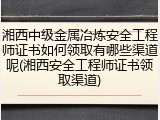 湘西中级金属冶炼安全工程师证书如何领取有哪些渠道呢(湘西安全工程师证书领取渠道)