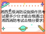 湘西五级消防设施操作员考试要多少分才能合格通过(湘西消防考试合格分要求)