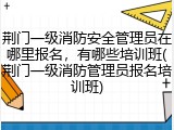 荆门一级消防安全管理员在哪里报名，有哪些培训班(荆门一级消防管理员报名培训班)