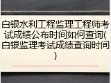 白银水利工程监理工程师考试成绩公布时间如何查询(白银监理考试成绩查询时间)