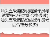 汕头五级消防设施操作员考试要多少分才能合格通过(汕头五级消防设施操作员考试合格分多少)