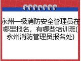 永州一级消防安全管理员在哪里报名，有哪些培训班(永州消防管理员报名处)