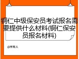 铜仁中级保安员考试报名需要提供什么材料(铜仁保安员报名材料)