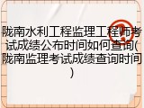 陇南水利工程监理工程师考试成绩公布时间如何查询(陇南监理考试成绩查询时间)
