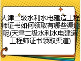 天津二级水利水电建造工程师证书如何领取有哪些渠道呢(天津二级水利水电建造工程师证书领取渠道)
