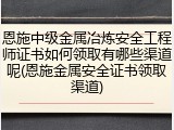 恩施中级金属冶炼安全工程师证书如何领取有哪些渠道呢(恩施金属安全证书领取渠道)
