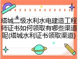 塔城二级水利水电建造工程师证书如何领取有哪些渠道呢(塔城水利证书领取渠道)