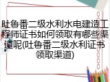 吐鲁番二级水利水电建造工程师证书如何领取有哪些渠道呢(吐鲁番二级水利证书领取渠道)