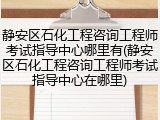 静安区石化工程咨询工程师考试指导中心哪里有(静安区石化工程咨询工程师考试指导中心在哪里)