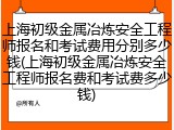 上海初级金属冶炼安全工程师报名和考试费用分别多少钱(上海初级金属冶炼安全工程师报名费和考试费多少钱)