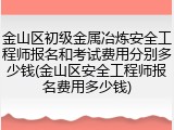 金山区初级金属冶炼安全工程师报名和考试费用分别多少钱(金山区安全工程师报名费用多少钱)
