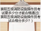 襄阳五级消防设施操作员考试要多少分才能合格通过(襄阳五级消防设施操作员考试合格分多少？)