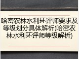 哈密农林水利环评师要求及等级划分具体解析(哈密农林水利环评师等级解析)