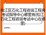 松江区石化工程咨询工程师考试指导中心哪里有(松江石化工程咨询考试中心在哪里)