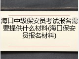 海口中级保安员考试报名需要提供什么材料(海口保安员报名材料)