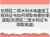 东丽区二级水利水电建造工程师证书如何领取有哪些渠道呢(东丽区二级水利证书领取渠道)