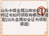 汕头中级金属冶炼安全工程师证书如何领取有哪些渠道呢(汕头金属安全证书领取渠道)