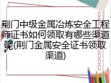 荆门中级金属冶炼安全工程师证书如何领取有哪些渠道呢(荆门金属安全证书领取渠道)