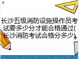 长沙五级消防设施操作员考试要多少分才能合格通过(长沙消防考试合格分多少)