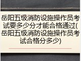 岳阳五级消防设施操作员考试要多少分才能合格通过(岳阳五级消防设施操作员考试合格分多少)