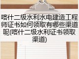 喀什二级水利水电建造工程师证书如何领取有哪些渠道呢(喀什二级水利证书领取渠道)