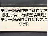 常德一级消防安全管理员在哪里报名,有哪些培训班(常德一级消防管理员报名培训班)