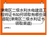 津南区二级水利水电建造工程师证书如何领取有哪些渠道呢(津南区二级水利证书领取渠道)