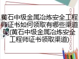 黄石中级金属冶炼安全工程师证书如何领取有哪些渠道呢(黄石中级金属冶炼安全工程师证书领取渠道)