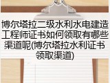 博尔塔拉二级水利水电建造工程师证书如何领取有哪些渠道呢(博尔塔拉水利证书领取渠道)