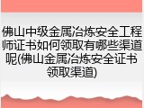 佛山中级金属冶炼安全工程师证书如何领取有哪些渠道呢(佛山金属冶炼安全证书领取渠道)