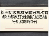 株洲初级机械员辅导机构有哪些哪家好(株洲机械员辅导机构哪家好)