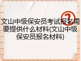 文山中级保安员考试报名需要提供什么材料(文山中级保安员报名材料)