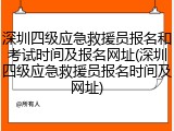 深圳四级应急救援员报名和考试时间及报名网址(深圳四级应急救援员报名时间及网址)