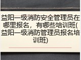 益阳一级消防安全管理员在哪里报名,有哪些培训班(益阳一级消防管理员报名培训班)