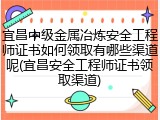 宜昌中级金属冶炼安全工程师证书如何领取有哪些渠道呢(宜昌安全工程师证书领取渠道)