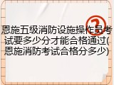 恩施五级消防设施操作员考试要多少分才能合格通过(恩施消防考试合格分多少)