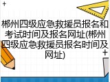 郴州四级应急救援员报名和考试时间及报名网址(郴州四级应急救援员报名时间及网址)