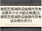衡阳五级消防设施操作员考试要多少分才能合格通过(衡阳五级消防设施操作员考试合格分多少)