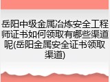 岳阳中级金属冶炼安全工程师证书如何领取有哪些渠道呢(岳阳金属安全证书领取渠道)