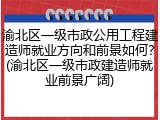 渝北区一级市政公用工程建造师就业方向和前景如何？(渝北区一级市政建造师就业前景广阔)