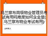 乌兰察布高级物业管理员考试有用吗难度如何含金量(乌兰察布物业考试有用)