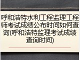 呼和浩特水利工程监理工程师考试成绩公布时间如何查询(呼和浩特监理考试成绩查询时间)