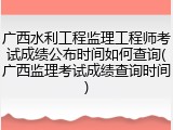 广西水利工程监理工程师考试成绩公布时间如何查询(广西监理考试成绩查询时间)