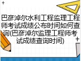 巴彦淖尔水利工程监理工程师考试成绩公布时间如何查询(巴彦淖尔监理工程师考试成绩查询时间)