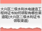 大兴区二级水利水电建造工程师证书如何领取有哪些渠道呢(大兴区二级水利证书领取渠道)
