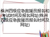 株洲四级应急救援员报名和考试时间及报名网址(株洲四级应急救援员报名时间及网址)