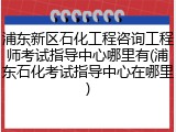 浦东新区石化工程咨询工程师考试指导中心哪里有(浦东石化考试指导中心在哪里)